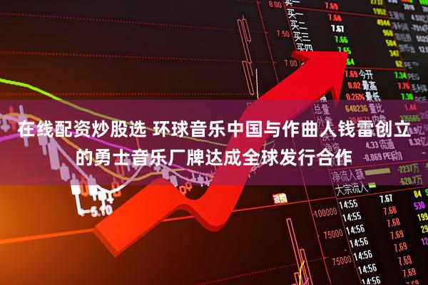 在线配资炒股选 环球音乐中国与作曲人钱雷创立的勇士音乐厂牌达成全球发行合作