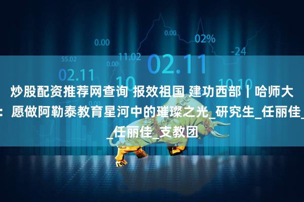 炒股配资推荐网查询 报效祖国 建功西部｜哈师大研支团：愿做阿勒泰教育星河中的璀璨之光_研究生_任丽佳_支教团