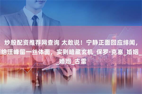 炒股配资推荐网查询 太敢说！宁静正面回应绯闻，表面给汪峰留一丝体面，实则暗藏玄机_保罗·克塞_婚姻_古雷