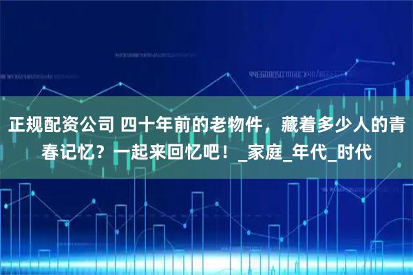 正规配资公司 四十年前的老物件，藏着多少人的青春记忆？一起来回忆吧！_家庭_年代_时代