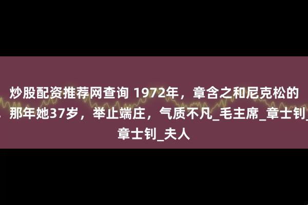 炒股配资推荐网查询 1972年，章含之和尼克松的合影，那年她37岁，举止端庄，气质不凡_毛主席_章士钊_夫人