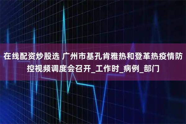 在线配资炒股选 广州市基孔肯雅热和登革热疫情防控视频调度会召开_工作时_病例_部门