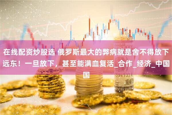 在线配资炒股选 俄罗斯最大的弊病就是舍不得放下远东！一旦放下，甚至能满血复活_合作_经济_中国