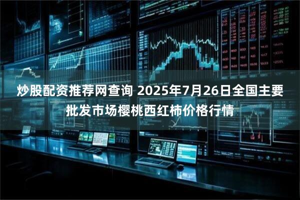 炒股配资推荐网查询 2025年7月26日全国主要批发市场樱桃西红柿价格行情