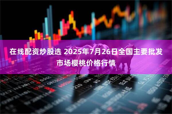 在线配资炒股选 2025年7月26日全国主要批发市场樱桃价格行情