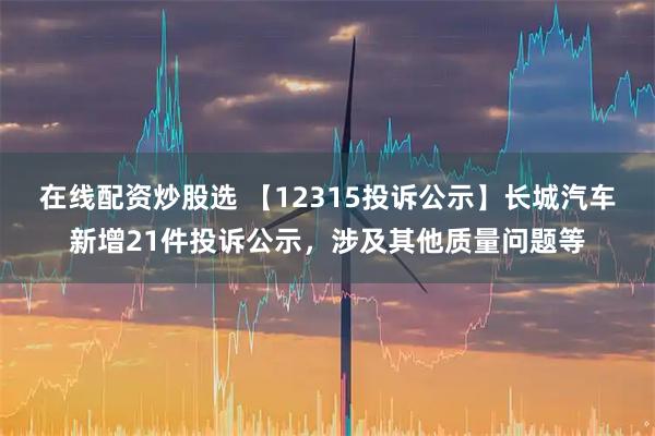 在线配资炒股选 【12315投诉公示】长城汽车新增21件投诉公示，涉及其他质量问题等