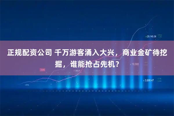 正规配资公司 千万游客涌入大兴，商业金矿待挖掘，谁能抢占先机？