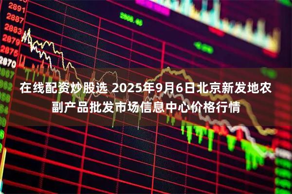 在线配资炒股选 2025年9月6日北京新发地农副产品批发市场信息中心价格行情