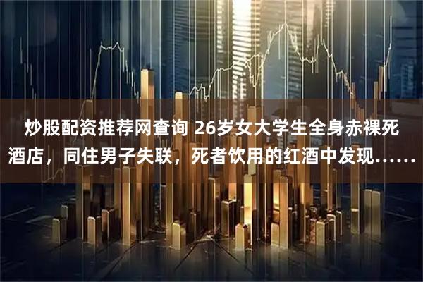 炒股配资推荐网查询 26岁女大学生全身赤裸死酒店，同住男子失联，死者饮用的红酒中发现……
