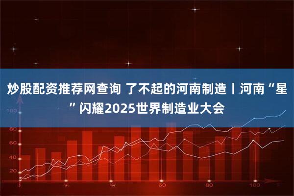 炒股配资推荐网查询 了不起的河南制造丨河南“星”闪耀2025世界制造业大会