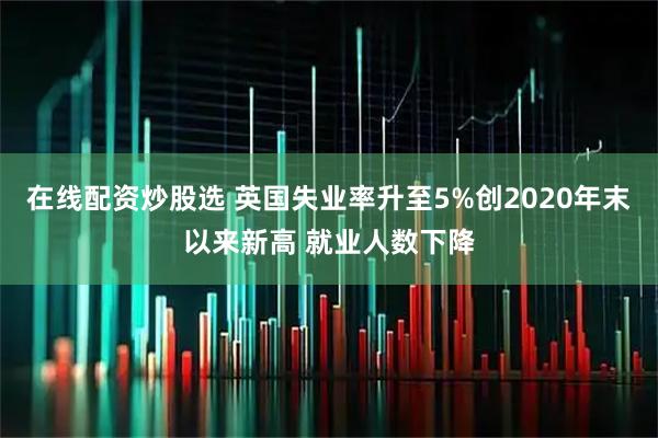 在线配资炒股选 英国失业率升至5%创2020年末以来新高 就业人数下降