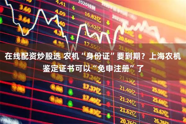 在线配资炒股选 农机“身份证”要到期？上海农机鉴定证书可以“免申注册”了