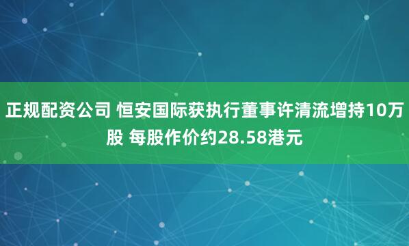 正规配资公司 恒安国际获执行董事许清流增持10万股 每股作价约28.58港元