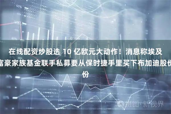 在线配资炒股选 10 亿欧元大动作！消息称埃及富豪家族基金联手私募要从保时捷手里买下布加迪股份