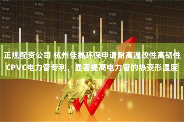 正规配资公司 杭州佳磊环保申请耐高温改性高韧性CPVC电力管专利，显著提高电力管的热变形温度