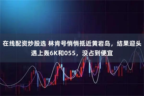 在线配资炒股选 林肯号悄悄抵近黄岩岛，结果迎头遇上轰6K和055，没占到便宜